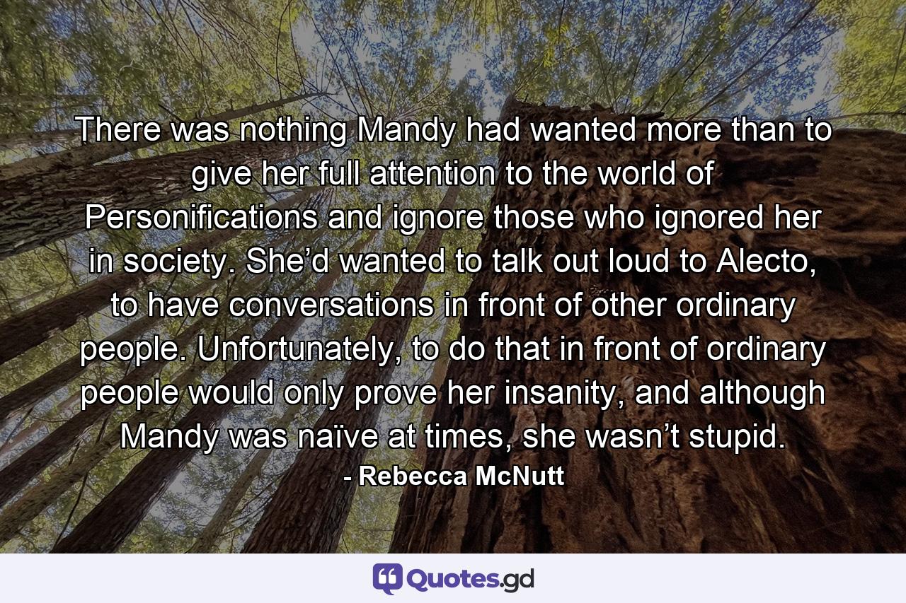 There was nothing Mandy had wanted more than to give her full attention to the world of Personifications and ignore those who ignored her in society. She’d wanted to talk out loud to Alecto, to have conversations in front of other ordinary people. Unfortunately, to do that in front of ordinary people would only prove her insanity, and although Mandy was naïve at times, she wasn’t stupid. - Quote by Rebecca McNutt