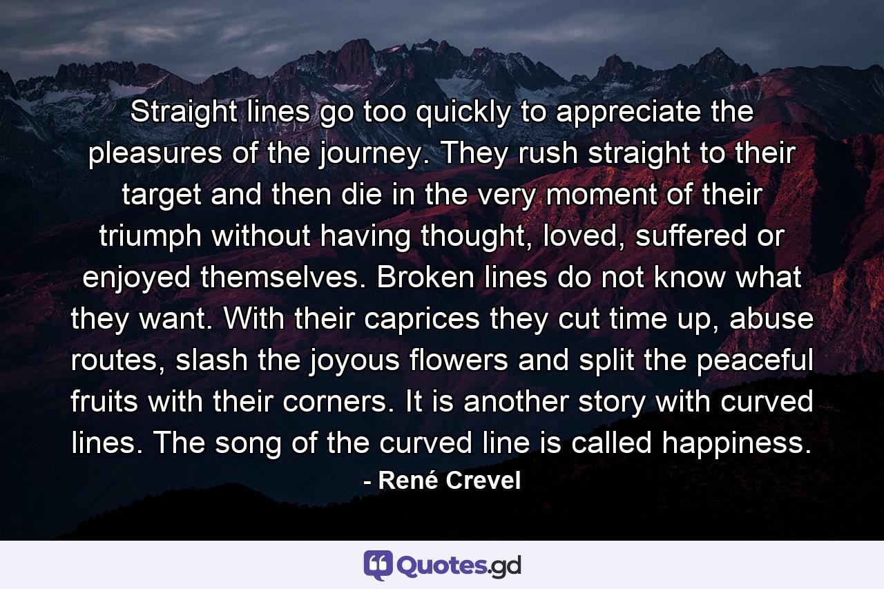 Straight lines go too quickly to appreciate the pleasures of the journey. They rush straight to their target and then die in the very moment of their triumph without having thought, loved, suffered or enjoyed themselves. Broken lines do not know what they want. With their caprices they cut time up, abuse routes, slash the joyous flowers and split the peaceful fruits with their corners. It is another story with curved lines. The song of the curved line is called happiness. - Quote by René Crevel