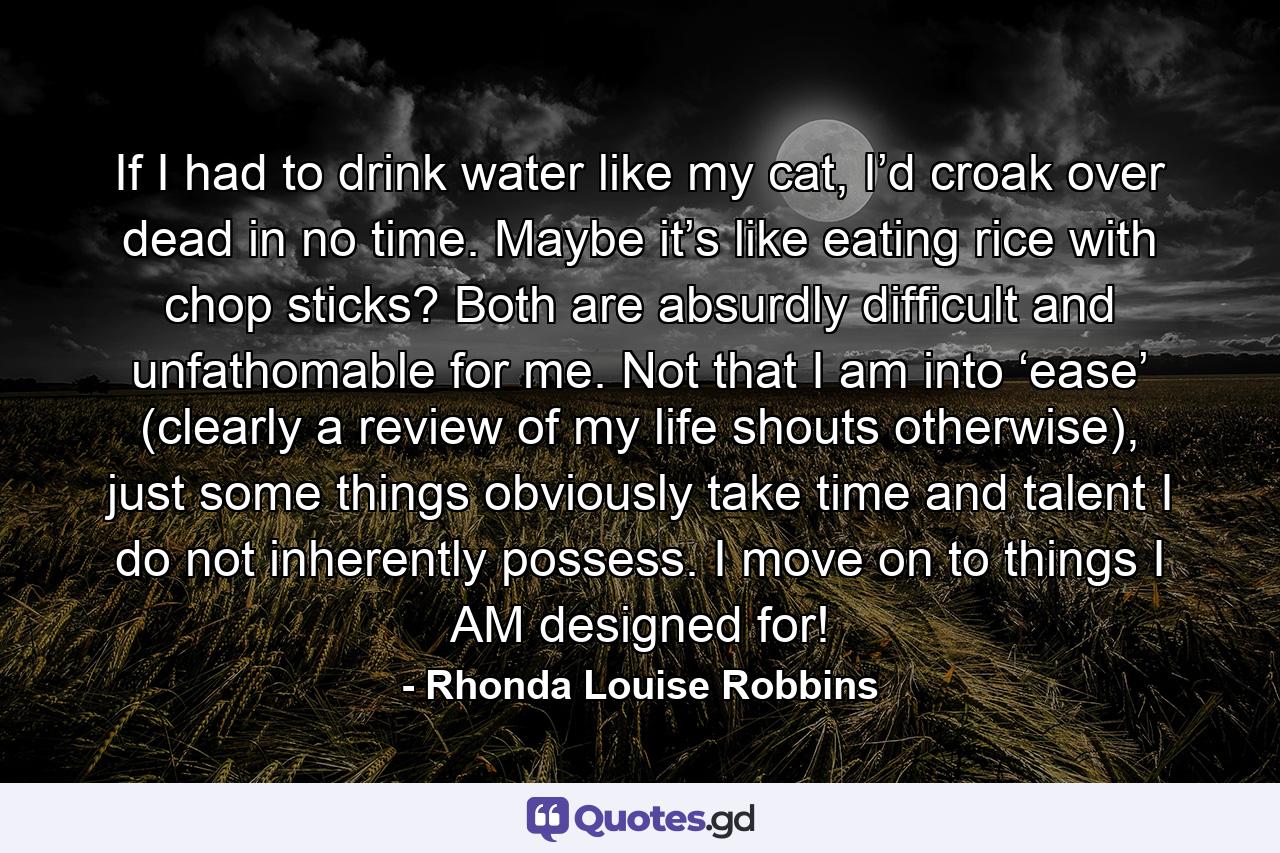 If I had to drink water like my cat, I’d croak over dead in no time. Maybe it’s like eating rice with chop sticks? Both are absurdly difficult and unfathomable for me. Not that I am into ‘ease’ (clearly a review of my life shouts otherwise), just some things obviously take time and talent I do not inherently possess. I move on to things I AM designed for! - Quote by Rhonda Louise Robbins