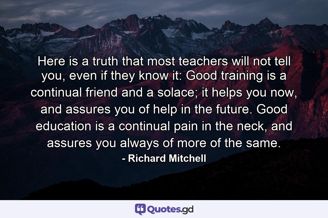 Here is a truth that most teachers will not tell you, even if they know it: Good training is a continual friend and a solace; it helps you now, and assures you of help in the future. Good education is a continual pain in the neck, and assures you always of more of the same. - Quote by Richard Mitchell