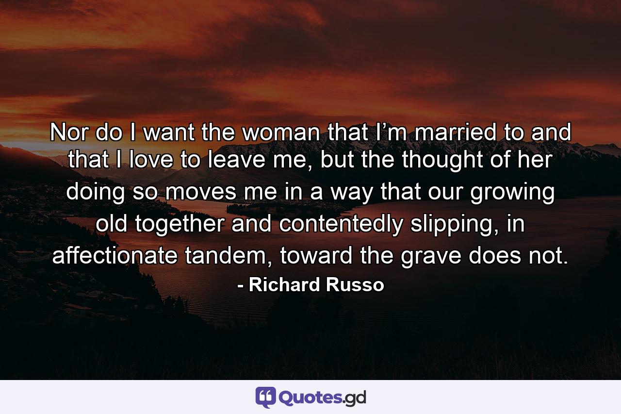 Nor do I want the woman that I’m married to and that I love to leave me, but the thought of her doing so moves me in a way that our growing old together and contentedly slipping, in affectionate tandem, toward the grave does not. - Quote by Richard Russo