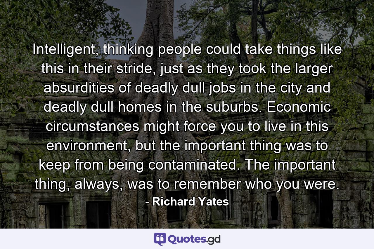 Intelligent, thinking people could take things like this in their stride, just as they took the larger absurdities of deadly dull jobs in the city and deadly dull homes in the suburbs. Economic circumstances might force you to live in this environment, but the important thing was to keep from being contaminated. The important thing, always, was to remember who you were. - Quote by Richard Yates