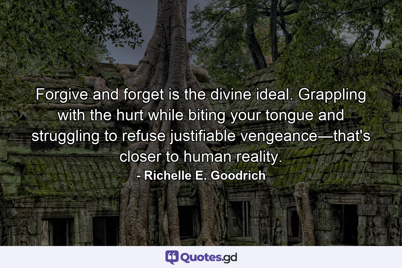 Forgive and forget is the divine ideal. Grappling with the hurt while biting your tongue and struggling to refuse justifiable vengeance―that's closer to human reality. - Quote by Richelle E. Goodrich