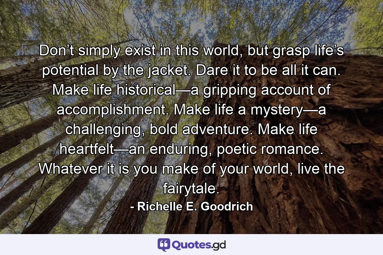 Don’t simply exist in this world, but grasp life’s potential by the jacket. Dare it to be all it can. Make life historical—a gripping account of accomplishment. Make life a mystery—a challenging, bold adventure. Make life heartfelt—an enduring, poetic romance. Whatever it is you make of your world, live the fairytale. - Quote by Richelle E. Goodrich