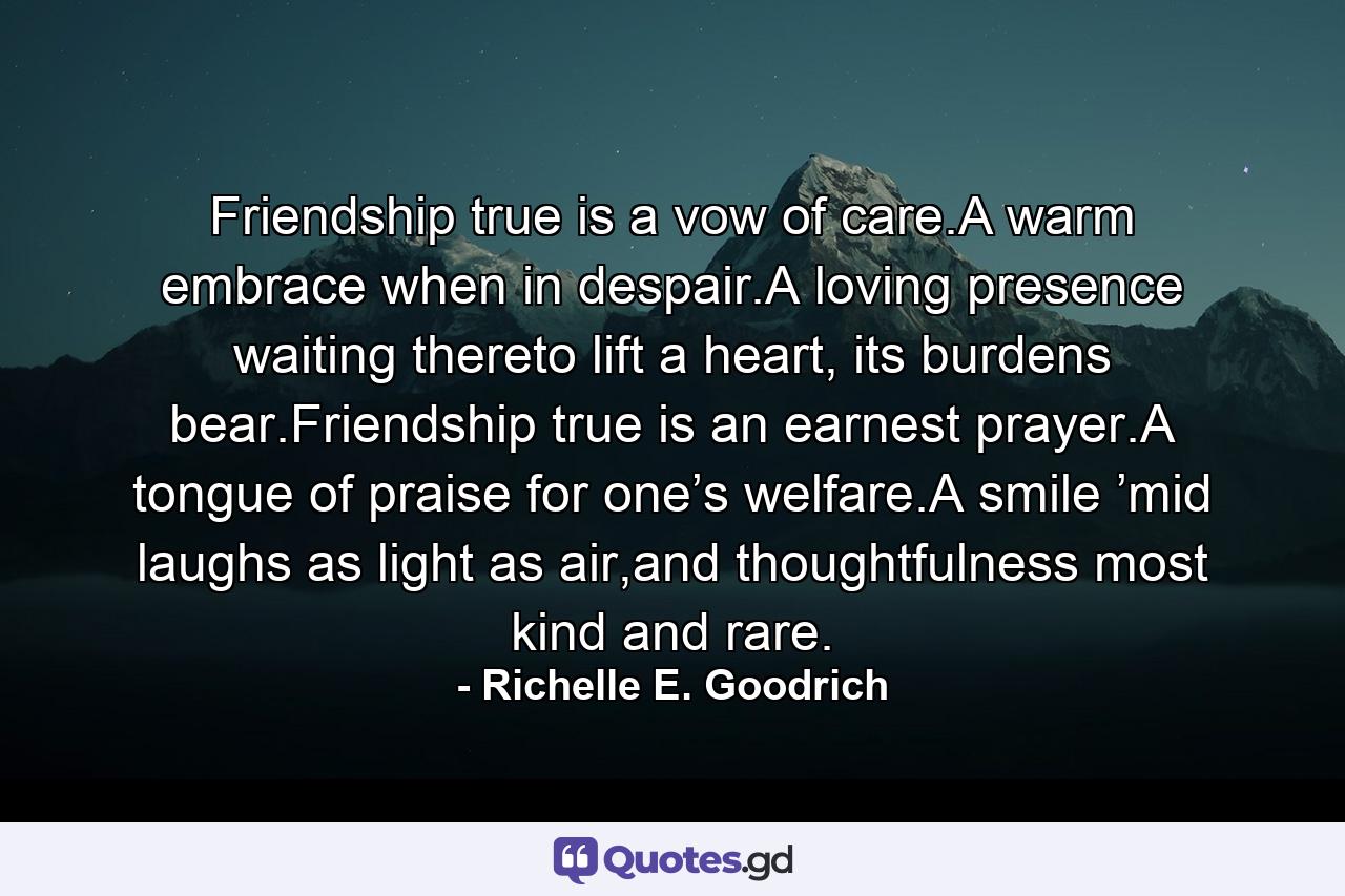 Friendship true is a vow of care.A warm embrace when in despair.A loving presence waiting thereto lift a heart, its burdens bear.Friendship true is an earnest prayer.A tongue of praise for one’s welfare.A smile ’mid laughs as light as air,and thoughtfulness most kind and rare. - Quote by Richelle E. Goodrich