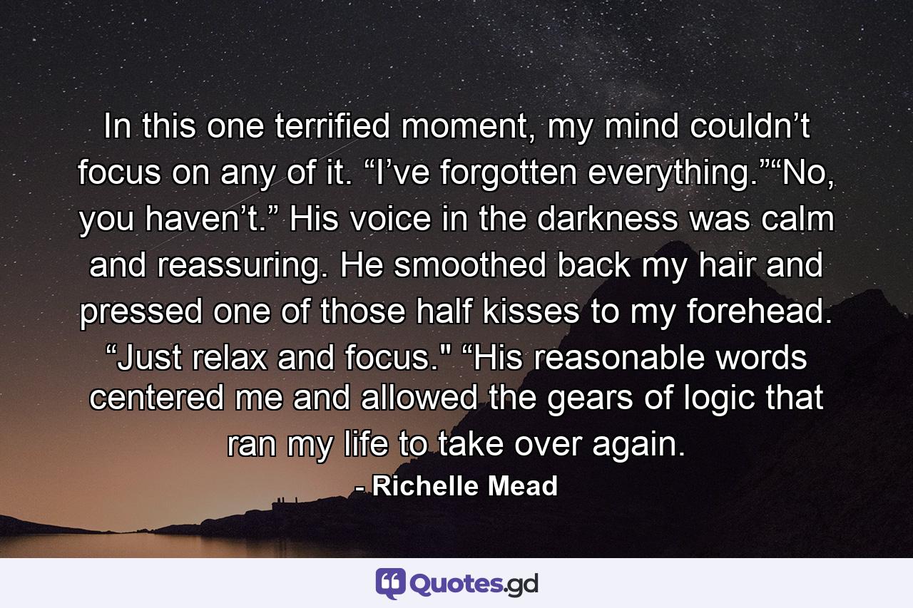 In this one terrified moment, my mind couldn’t focus on any of it. “I’ve forgotten everything.”“No, you haven’t.” His voice in the darkness was calm and reassuring. He smoothed back my hair and pressed one of those half kisses to my forehead. “Just relax and focus.