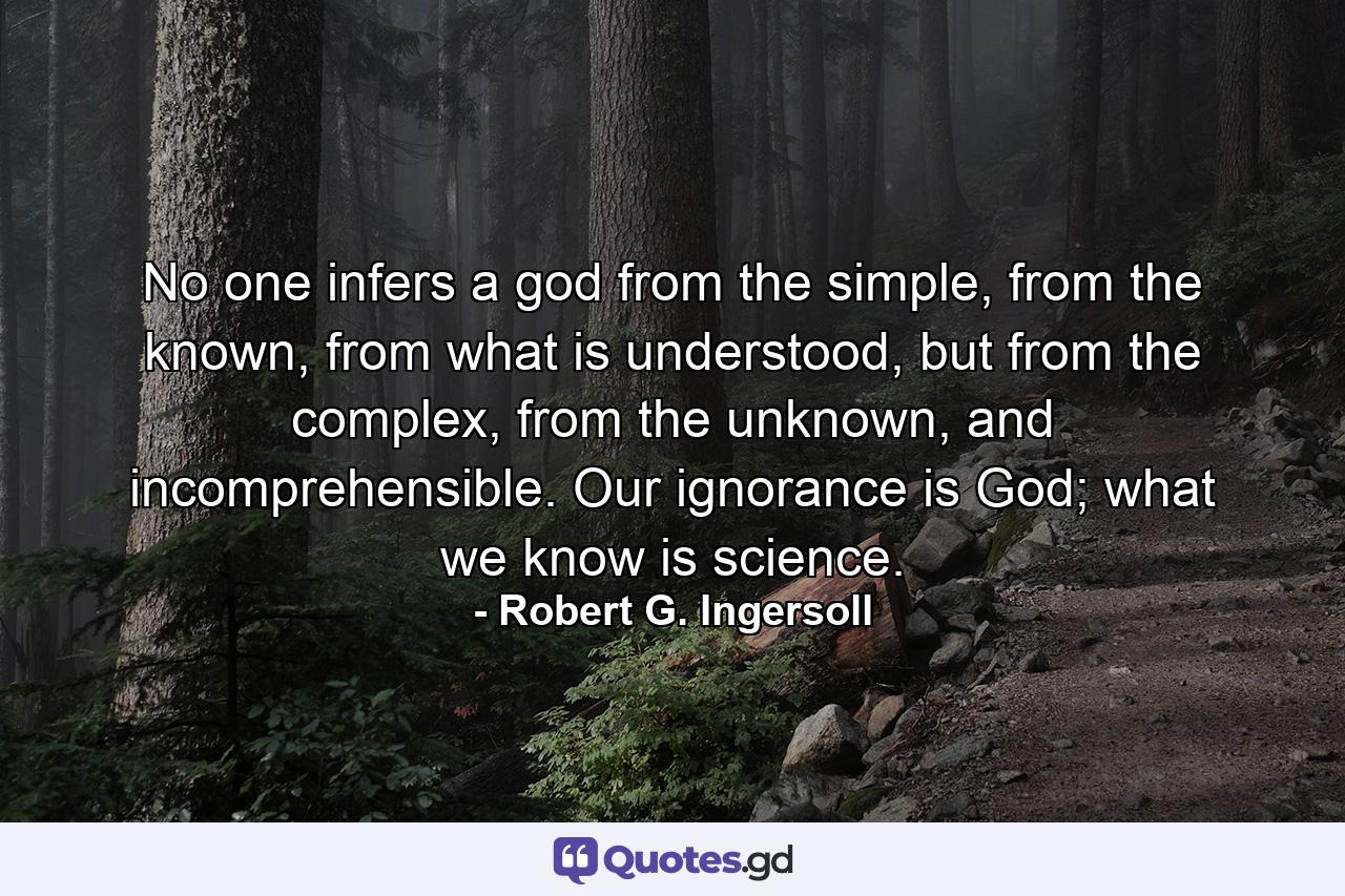 No one infers a god from the simple, from the known, from what is understood, but from the complex, from the unknown, and incomprehensible. Our ignorance is God; what we know is science. - Quote by Robert G. Ingersoll