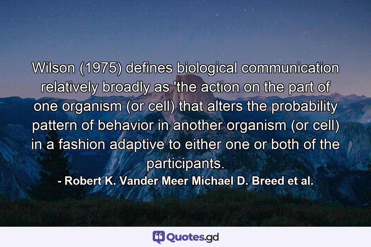 Wilson (1975) defines biological communication relatively broadly as 'the action on the part of one organism (or cell) that alters the probability pattern of behavior in another organism (or cell) in a fashion adaptive to either one or both of the participants. - Quote by Robert K. Vander Meer Michael D. Breed et al.