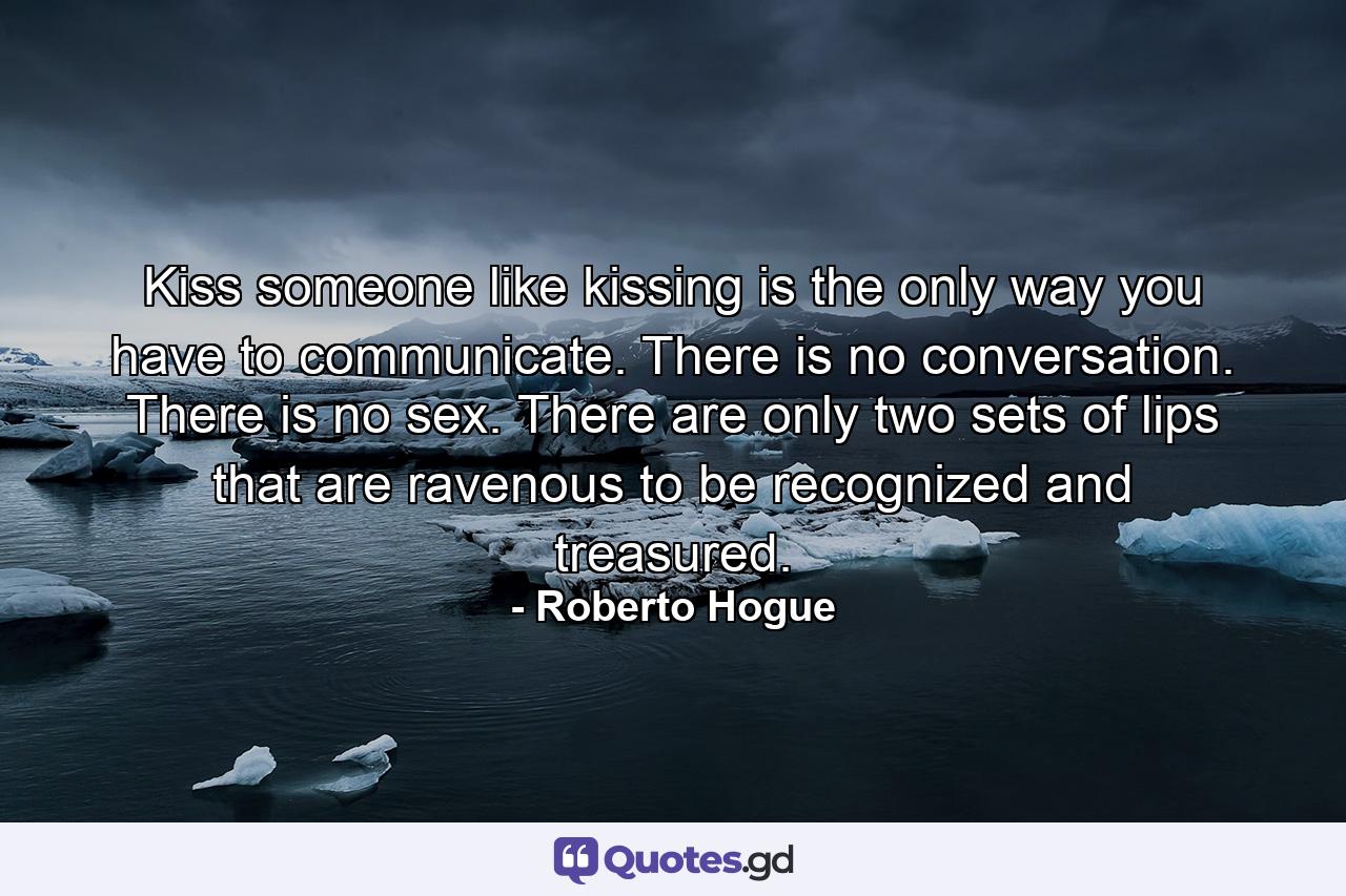 Kiss someone like kissing is the only way you have to communicate. There is no conversation. There is no sex. There are only two sets of lips that are ravenous to be recognized and treasured. - Quote by Roberto Hogue