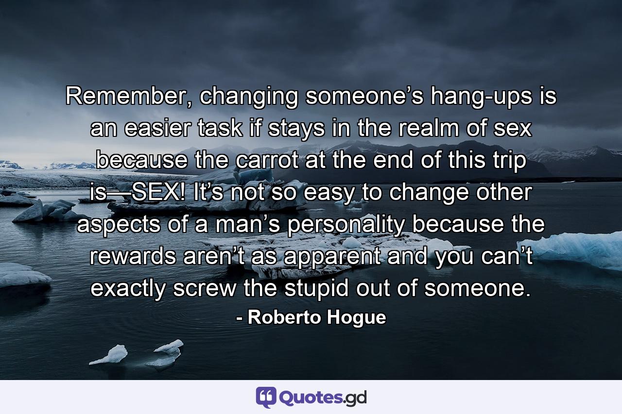 Remember, changing someone’s hang-ups is an easier task if stays in the realm of sex because the carrot at the end of this trip is—SEX! It’s not so easy to change other aspects of a man’s personality because the rewards aren’t as apparent and you can’t exactly screw the stupid out of someone. - Quote by Roberto Hogue