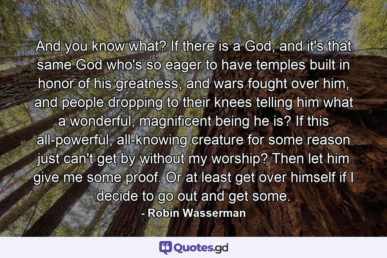 And you know what? If there is a God, and it's that same God who's so eager to have temples built in honor of his greatness, and wars fought over him, and people dropping to their knees telling him what a wonderful, magnificent being he is? If this all-powerful, all-knowing creature for some reason just can't get by without my worship? Then let him give me some proof. Or at least get over himself if I decide to go out and get some. - Quote by Robin Wasserman