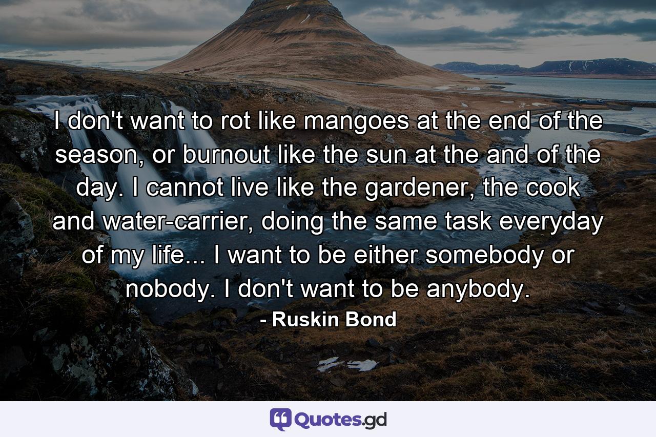 I don't want to rot like mangoes at the end of the season, or burnout like the sun at the and of the day. I cannot live like the gardener, the cook and water-carrier, doing the same task everyday of my life... I want to be either somebody or nobody. I don't want to be anybody. - Quote by Ruskin Bond