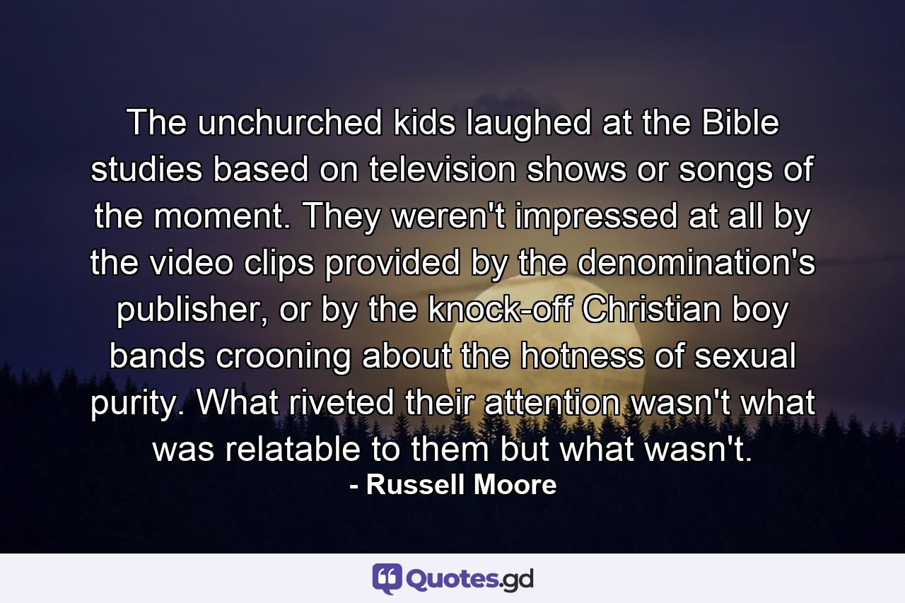 The unchurched kids laughed at the Bible studies based on television shows or songs of the moment. They weren't impressed at all by the video clips provided by the denomination's publisher, or by the knock-off Christian boy bands crooning about the hotness of sexual purity. What riveted their attention wasn't what was relatable to them but what wasn't. - Quote by Russell Moore