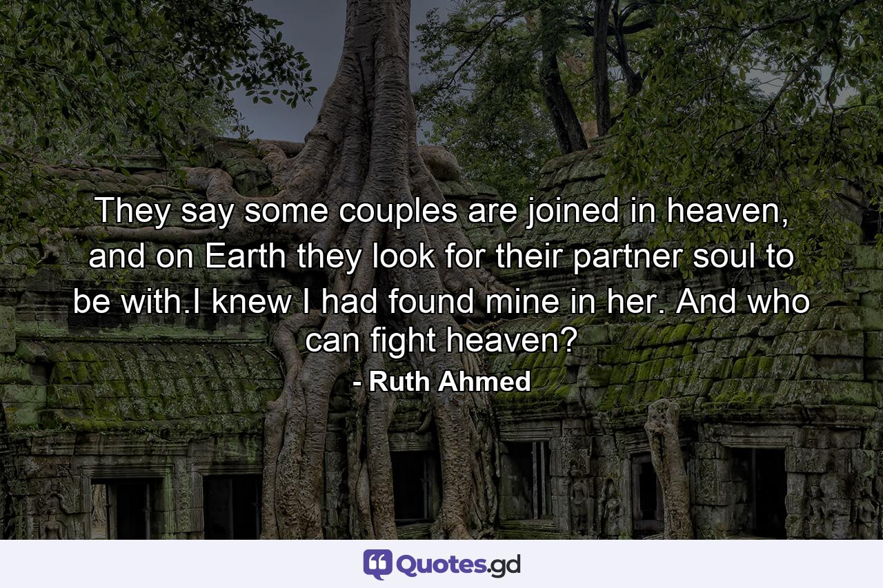 They say some couples are joined in heaven, and on Earth they look for their partner soul to be with.I knew I had found mine in her. And who can fight heaven? - Quote by Ruth Ahmed