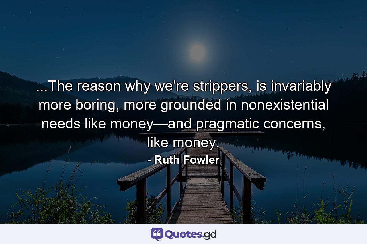 ...The reason why we’re strippers, is invariably more boring, more grounded in nonexistential needs like money—and pragmatic concerns, like money. - Quote by Ruth Fowler