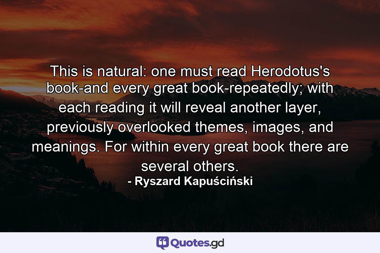 This is natural: one must read Herodotus's book-and every great book-repeatedly; with each reading it will reveal another layer, previously overlooked themes, images, and meanings. For within every great book there are several others. - Quote by Ryszard Kapuściński