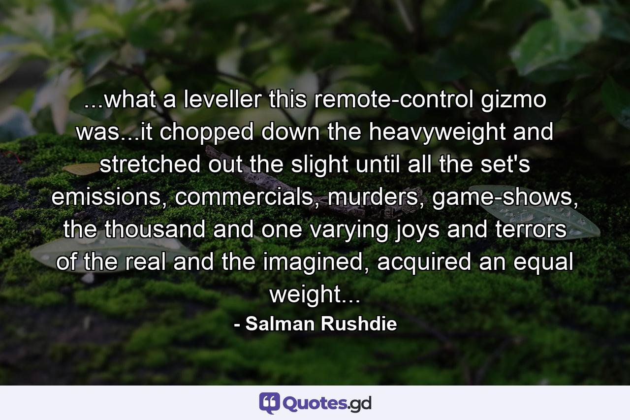 ...what a leveller this remote-control gizmo was...it chopped down the heavyweight and stretched out the slight until all the set's emissions, commercials, murders, game-shows, the thousand and one varying joys and terrors of the real and the imagined, acquired an equal weight... - Quote by Salman Rushdie