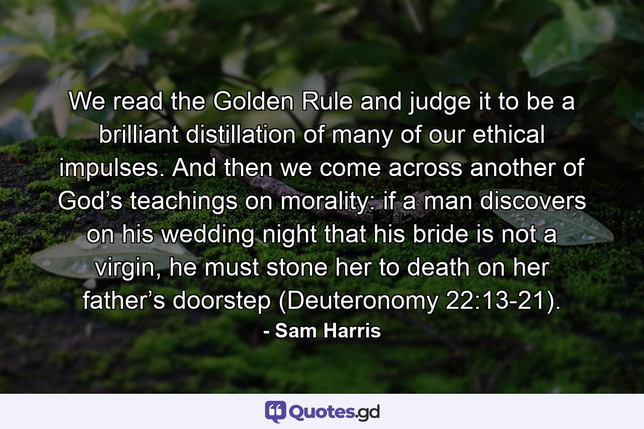 We read the Golden Rule and judge it to be a brilliant distillation of many of our ethical impulses. And then we come across another of God’s teachings on morality: if a man discovers on his wedding night that his bride is not a virgin, he must stone her to death on her father’s doorstep (Deuteronomy 22:13-21). - Quote by Sam Harris