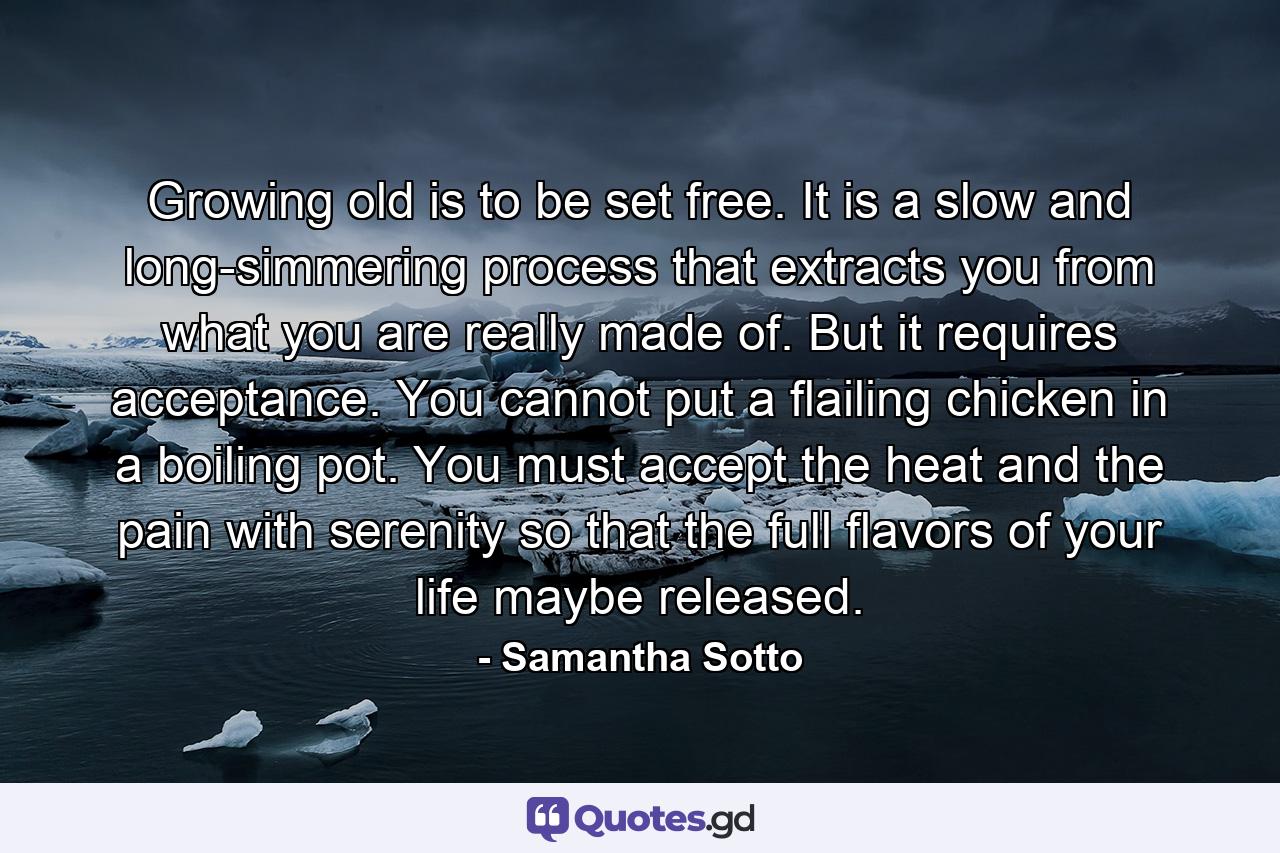 Growing old is to be set free. It is a slow and long-simmering process that extracts you from what you are really made of. But it requires acceptance. You cannot put a flailing chicken in a boiling pot. You must accept the heat and the pain with serenity so that the full flavors of your life maybe released. - Quote by Samantha Sotto