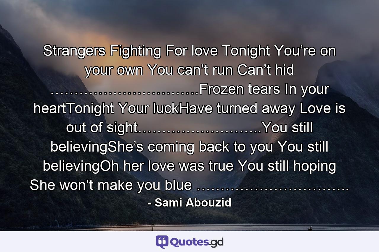 Strangers Fighting For love Tonight You’re on your own You can’t run Can’t hid ………………………….Frozen tears In your heartTonight Your luckHave turned away Love is out of sight……………………..You still believingShe’s coming back to you You still believingOh her love was true You still hoping She won’t make you blue ………………………….. - Quote by Sami Abouzid