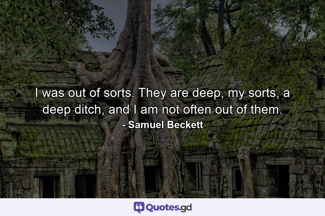 I was out of sorts. They are deep, my sorts, a deep ditch, and I am not often out of them. - Quote by Samuel Beckett