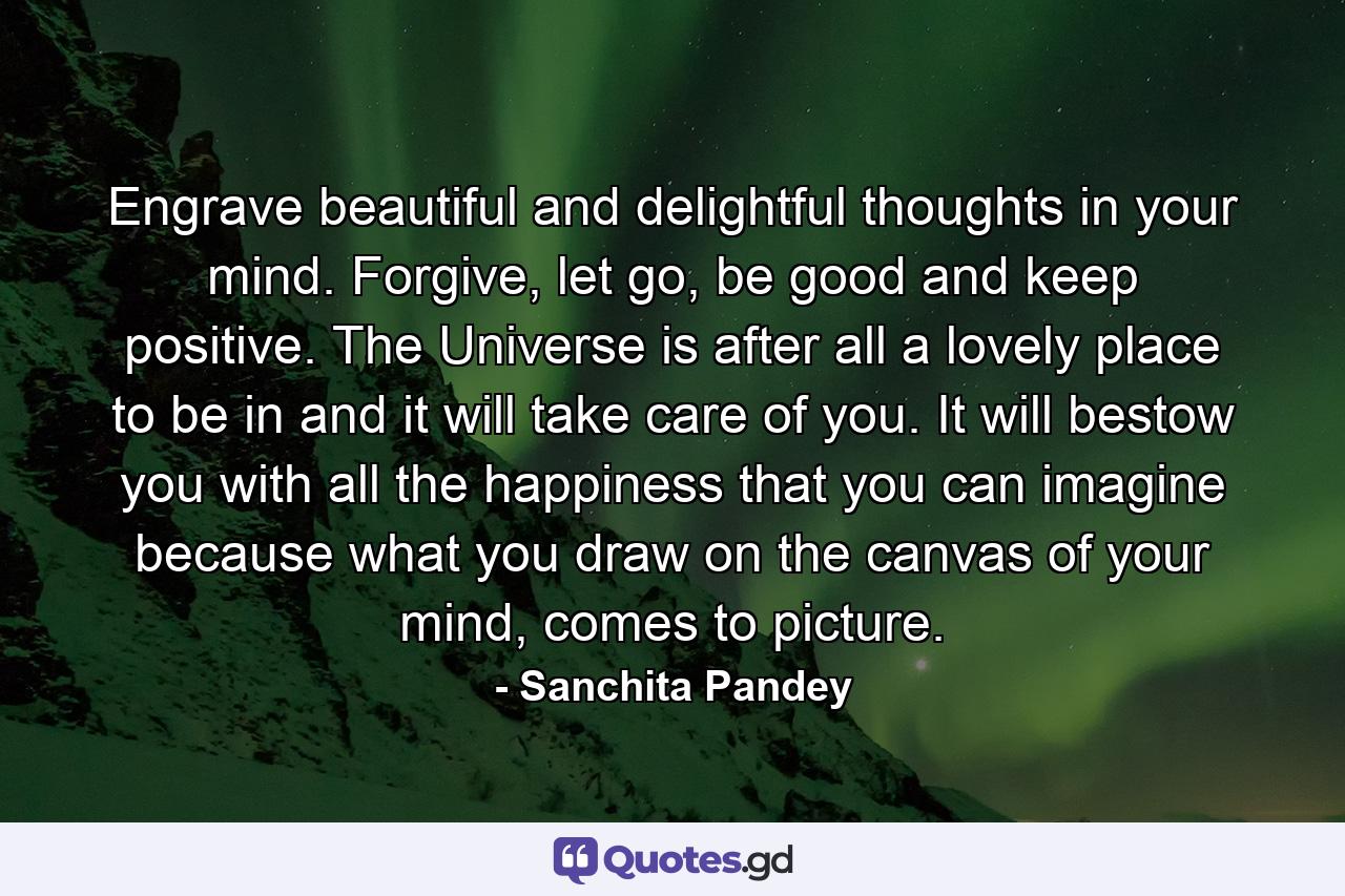 Engrave beautiful and delightful thoughts in your mind. Forgive, let go, be good and keep positive. The Universe is after all a lovely place to be in and it will take care of you. It will bestow you with all the happiness that you can imagine because what you draw on the canvas of your mind, comes to picture. - Quote by Sanchita Pandey