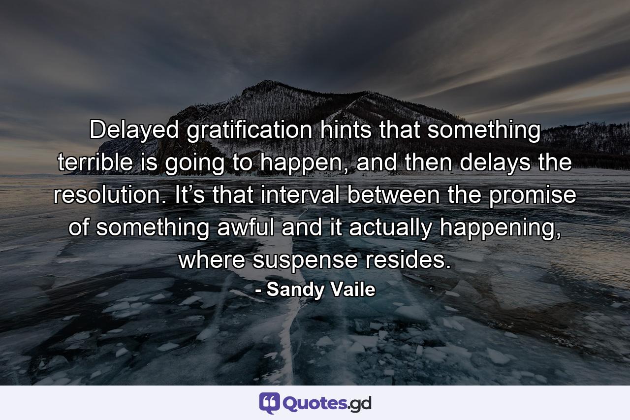 Delayed gratification hints that something terrible is going to happen, and then delays the resolution. It’s that interval between the promise of something awful and it actually happening, where suspense resides. - Quote by Sandy Vaile