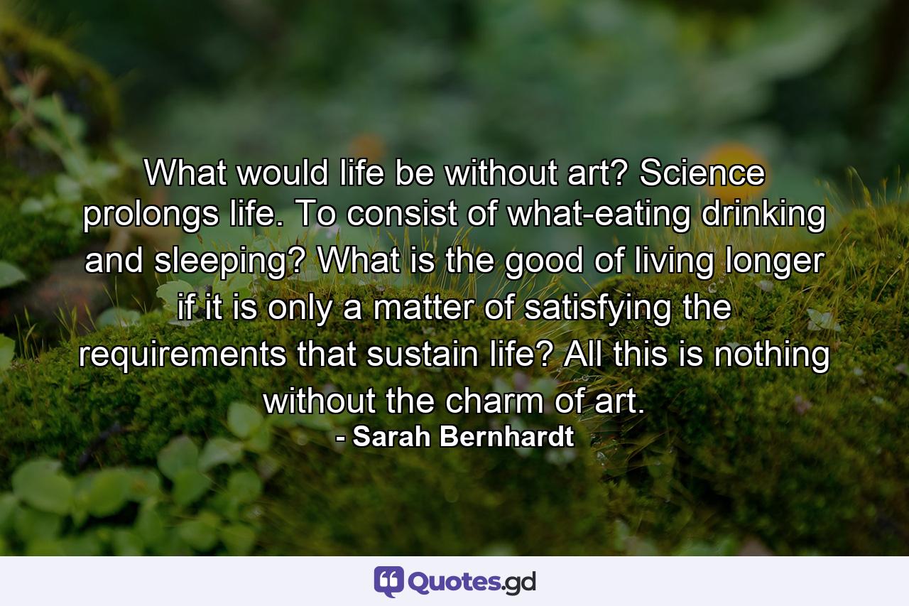 What would life be without art? Science prolongs life. To consist of what-eating  drinking  and sleeping? What is the good of living longer if it is only a matter of satisfying the requirements that sustain life? All this is nothing without the charm of art. - Quote by Sarah Bernhardt