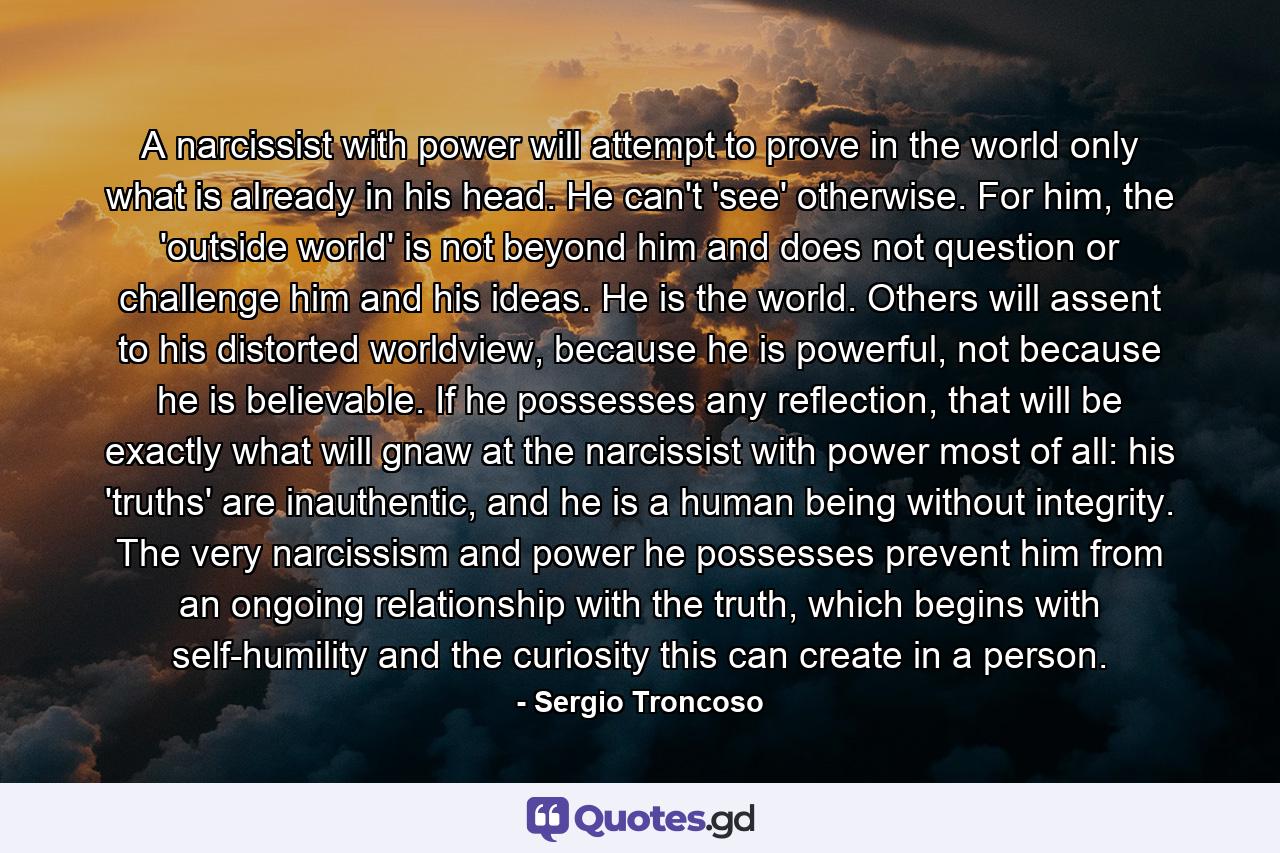 A narcissist with power will attempt to prove in the world only what is already in his head. He can't 'see' otherwise. For him, the 'outside world' is not beyond him and does not question or challenge him and his ideas. He is the world. Others will assent to his distorted worldview, because he is powerful, not because he is believable. If he possesses any reflection, that will be exactly what will gnaw at the narcissist with power most of all: his 'truths' are inauthentic, and he is a human being without integrity. The very narcissism and power he possesses prevent him from an ongoing relationship with the truth, which begins with self-humility and the curiosity this can create in a person. - Quote by Sergio Troncoso