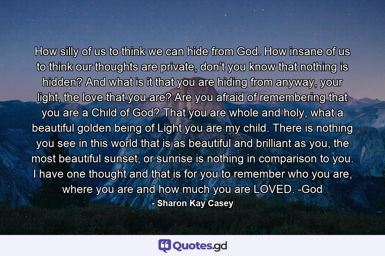 How silly of us to think we can hide from God. How insane of us to think our thoughts are private, don’t you know that nothing is hidden? And what is it that you are hiding from anyway, your light, the love that you are? Are you afraid of remembering that you are a Child of God? That you are whole and holy, what a beautiful golden being of Light you are my child. There is nothing you see in this world that is as beautiful and brilliant as you, the most beautiful sunset, or sunrise is nothing in comparison to you. I have one thought and that is for you to remember who you are, where you are and how much you are LOVED. -God - Quote by Sharon Kay Casey