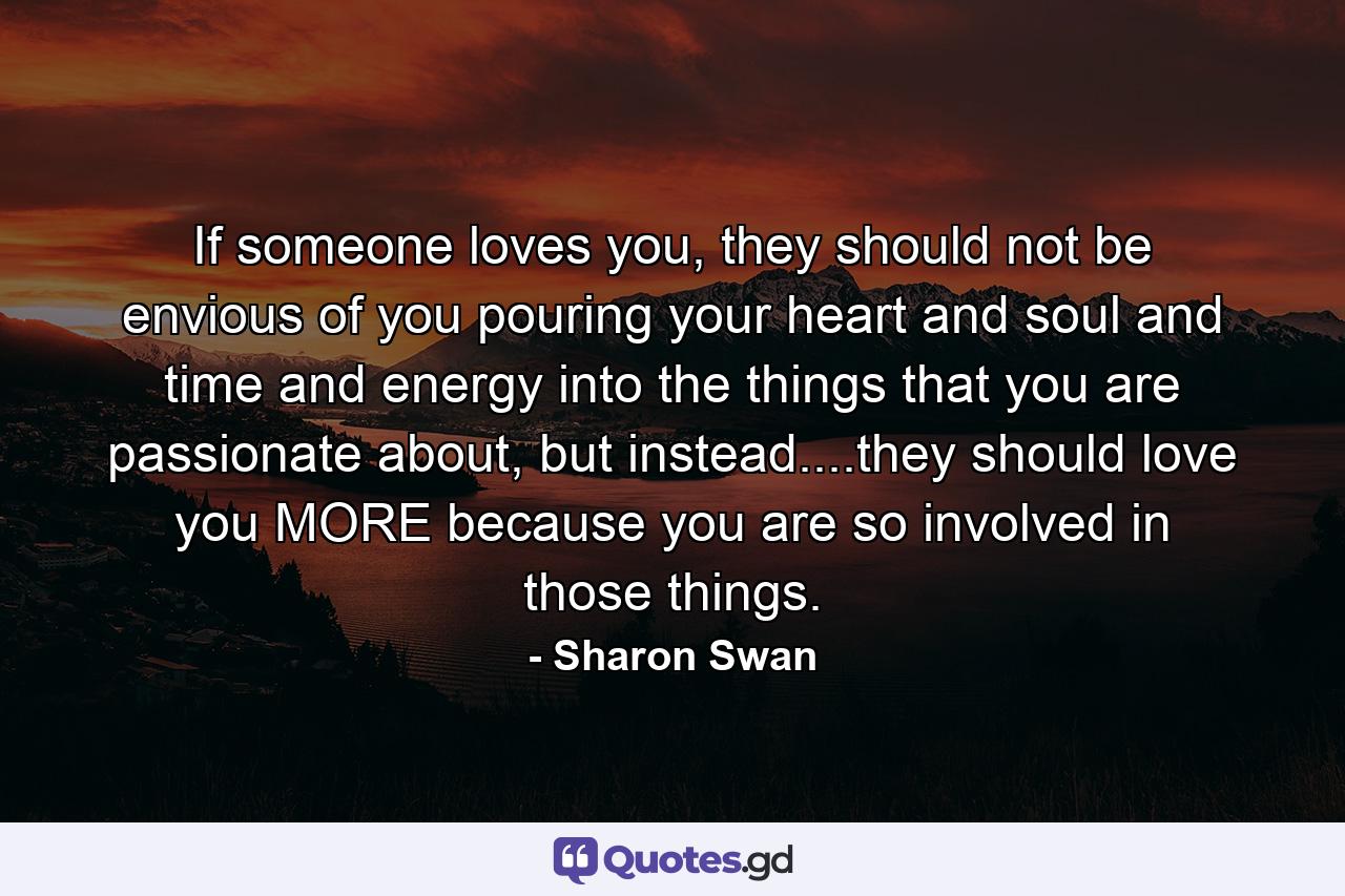 If someone loves you, they should not be envious of you pouring your heart and soul and time and energy into the things that you are passionate about, but instead....they should love you MORE because you are so involved in those things. - Quote by Sharon Swan