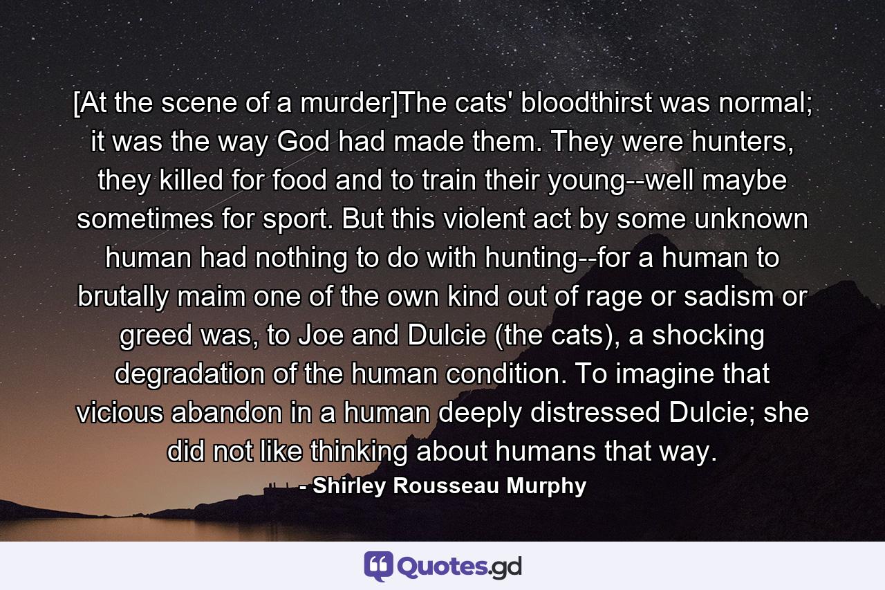 [At the scene of a murder]The cats' bloodthirst was normal; it was the way God had made them. They were hunters, they killed for food and to train their young--well maybe sometimes for sport. But this violent act by some unknown human had nothing to do with hunting--for a human to brutally maim one of the own kind out of rage or sadism or greed was, to Joe and Dulcie (the cats), a shocking degradation of the human condition. To imagine that vicious abandon in a human deeply distressed Dulcie; she did not like thinking about humans that way. - Quote by Shirley Rousseau Murphy