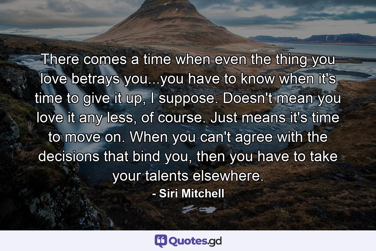 There comes a time when even the thing you love betrays you...you have to know when it's time to give it up, I suppose. Doesn't mean you love it any less, of course. Just means it's time to move on. When you can't agree with the decisions that bind you, then you have to take your talents elsewhere. - Quote by Siri Mitchell