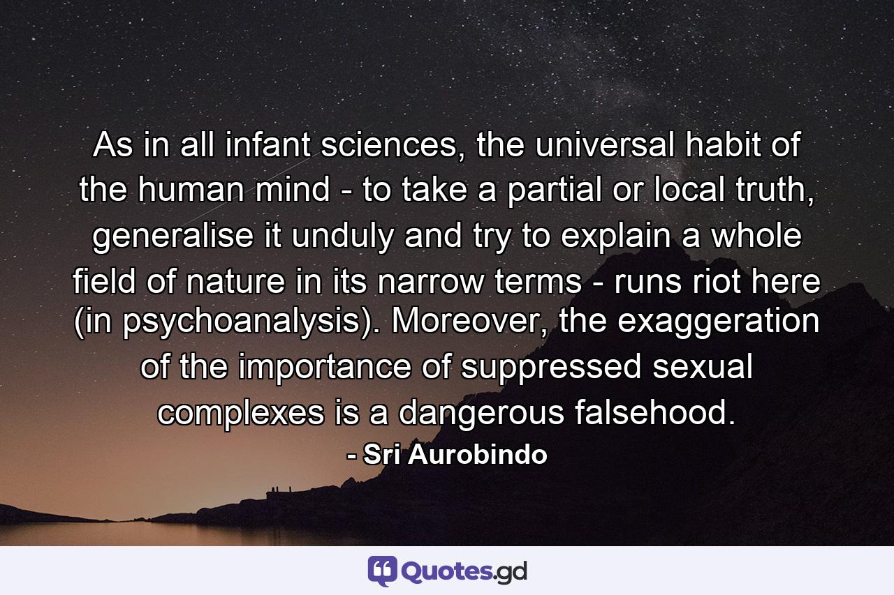 As in all infant sciences, the universal habit of the human mind - to take a partial or local truth, generalise it unduly and try to explain a whole field of nature in its narrow terms - runs riot here (in psychoanalysis). Moreover, the exaggeration of the importance of suppressed sexual complexes is a dangerous falsehood. - Quote by Sri Aurobindo