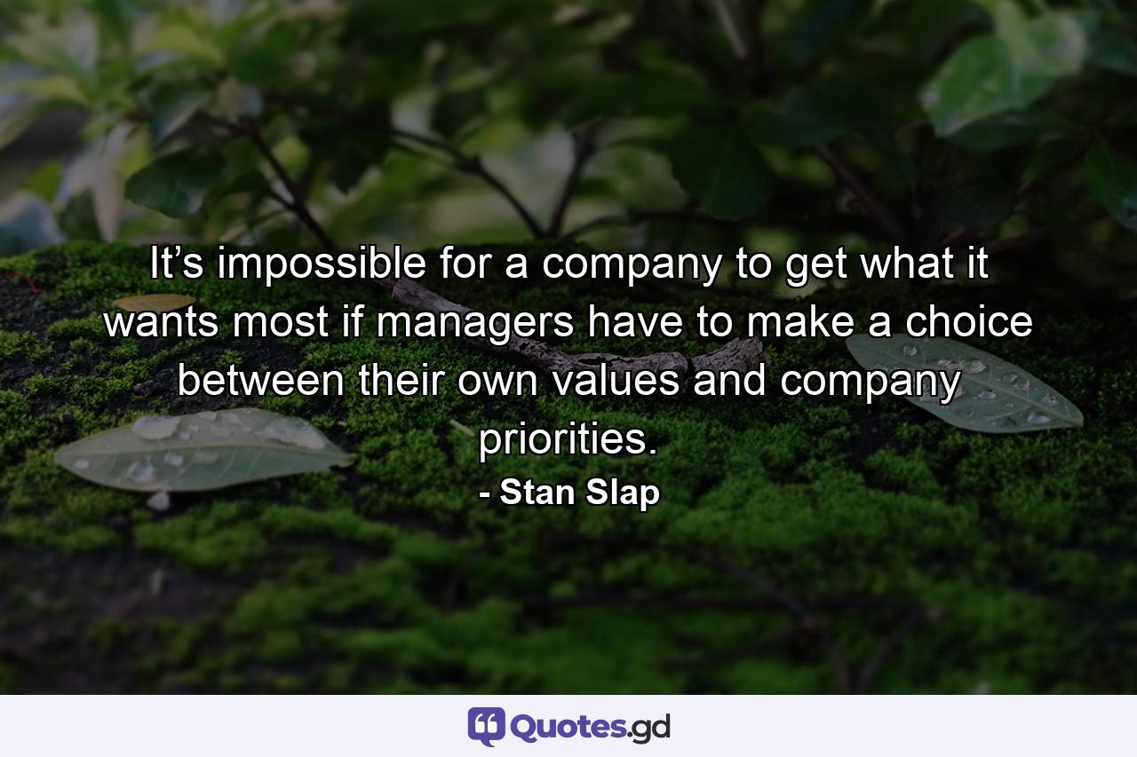 It’s impossible for a company to get what it wants most if managers have to make a choice between their own values and company priorities. - Quote by Stan Slap