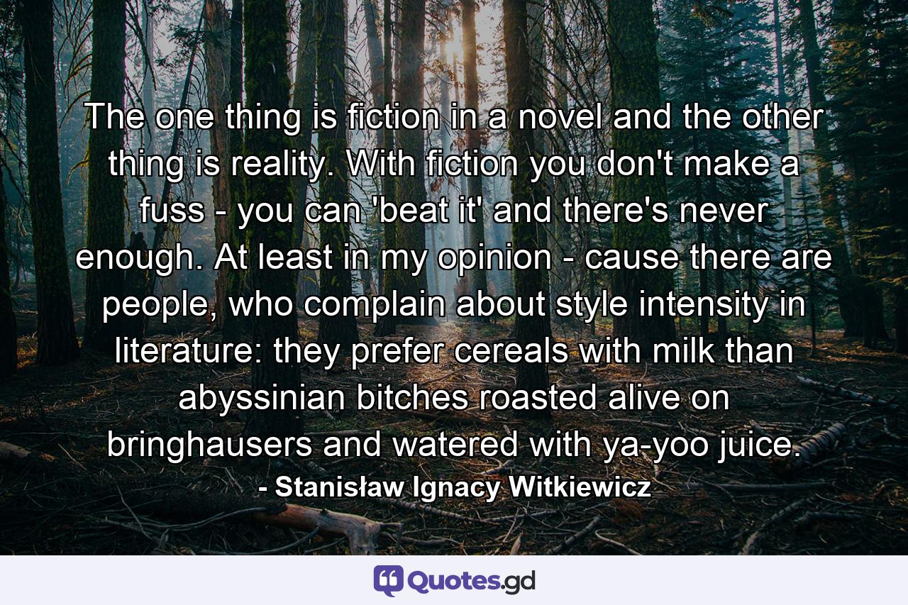 The one thing is fiction in a novel and the other thing is reality. With fiction you don't make a fuss - you can 'beat it' and there's never enough. At least in my opinion - cause there are people, who complain about style intensity in literature: they prefer cereals with milk than abyssinian bitches roasted alive on bringhausers and watered with ya-yoo juice. - Quote by Stanisław Ignacy Witkiewicz