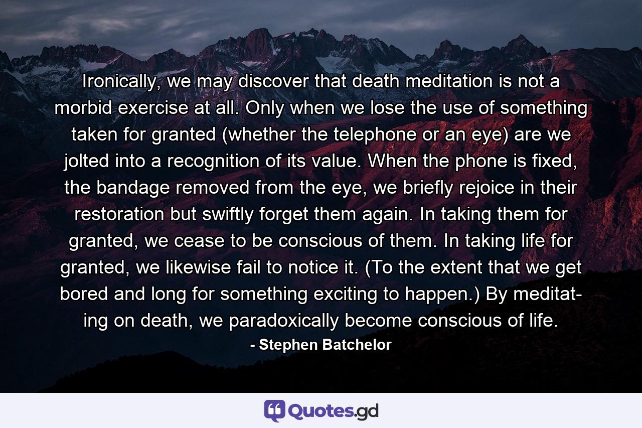 Ironically, we may discover that death meditation is not a morbid exercise at all. Only when we lose the use of something taken for granted (whether the telephone or an eye) are we jolted into a recognition of its value. When the phone is fixed, the bandage removed from the eye, we briefly rejoice in their restoration but swiftly forget them again. In taking them for granted, we cease to be conscious of them. In taking life for granted, we likewise fail to notice it. (To the extent that we get bored and long for something exciting to happen.) By meditat- ing on death, we paradoxically become conscious of life. - Quote by Stephen Batchelor