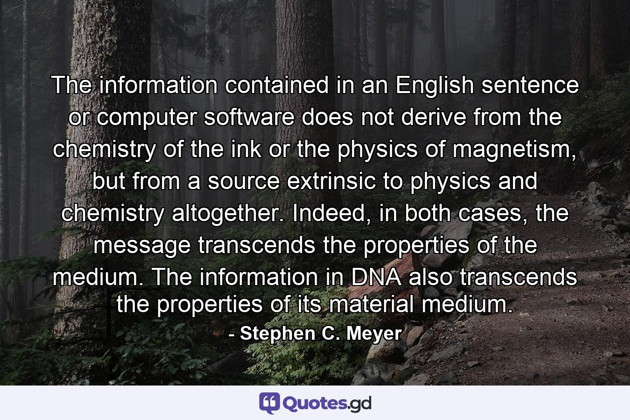 The information contained in an English sentence or computer software does not derive from the chemistry of the ink or the physics of magnetism, but from a source extrinsic to physics and chemistry altogether. Indeed, in both cases, the message transcends the properties of the medium. The information in DNA also transcends the properties of its material medium. - Quote by Stephen C. Meyer