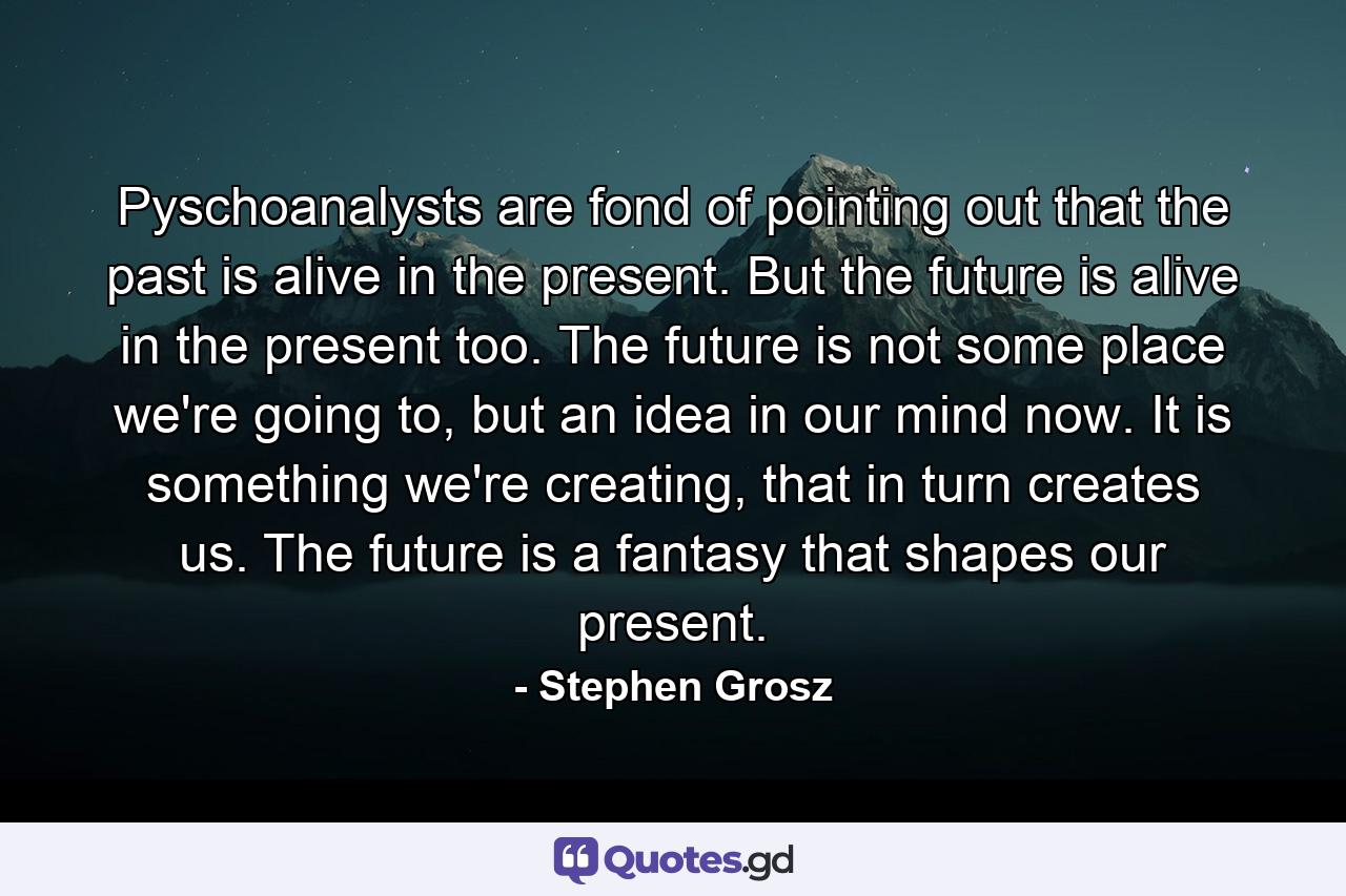 Pyschoanalysts are fond of pointing out that the past is alive in the present. But the future is alive in the present too. The future is not some place we're going to, but an idea in our mind now. It is something we're creating, that in turn creates us. The future is a fantasy that shapes our present. - Quote by Stephen Grosz