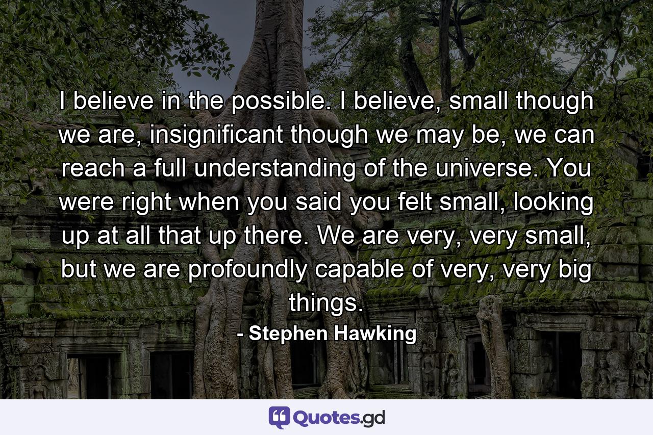 I believe in the possible. I believe, small though we are, insignificant though we may be, we can reach a full understanding of the universe. You were right when you said you felt small, looking up at all that up there. We are very, very small, but we are profoundly capable of very, very big things. - Quote by Stephen Hawking