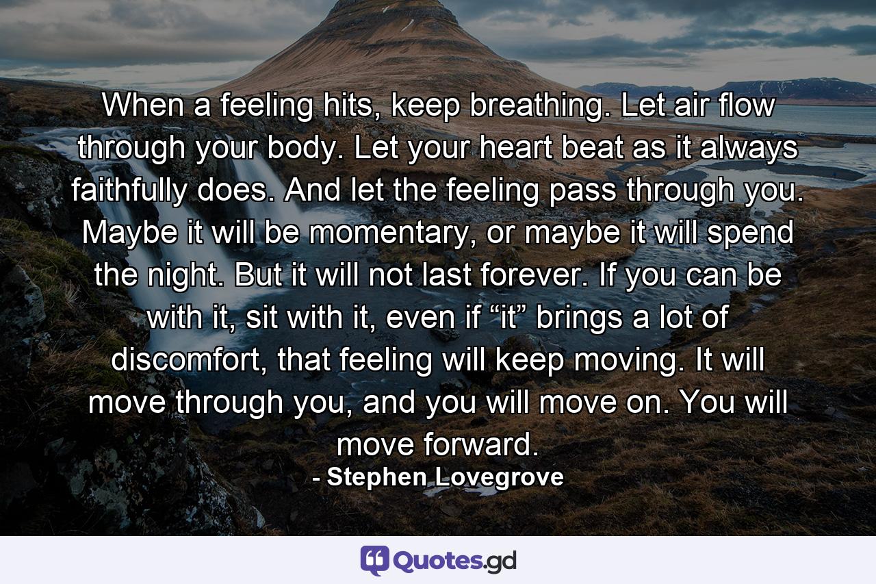 When a feeling hits, keep breathing. Let air flow through your body. Let your heart beat as it always faithfully does. And let the feeling pass through you. Maybe it will be momentary, or maybe it will spend the night. But it will not last forever. If you can be with it, sit with it, even if “it” brings a lot of discomfort, that feeling will keep moving. It will move through you, and you will move on. You will move forward. - Quote by Stephen Lovegrove