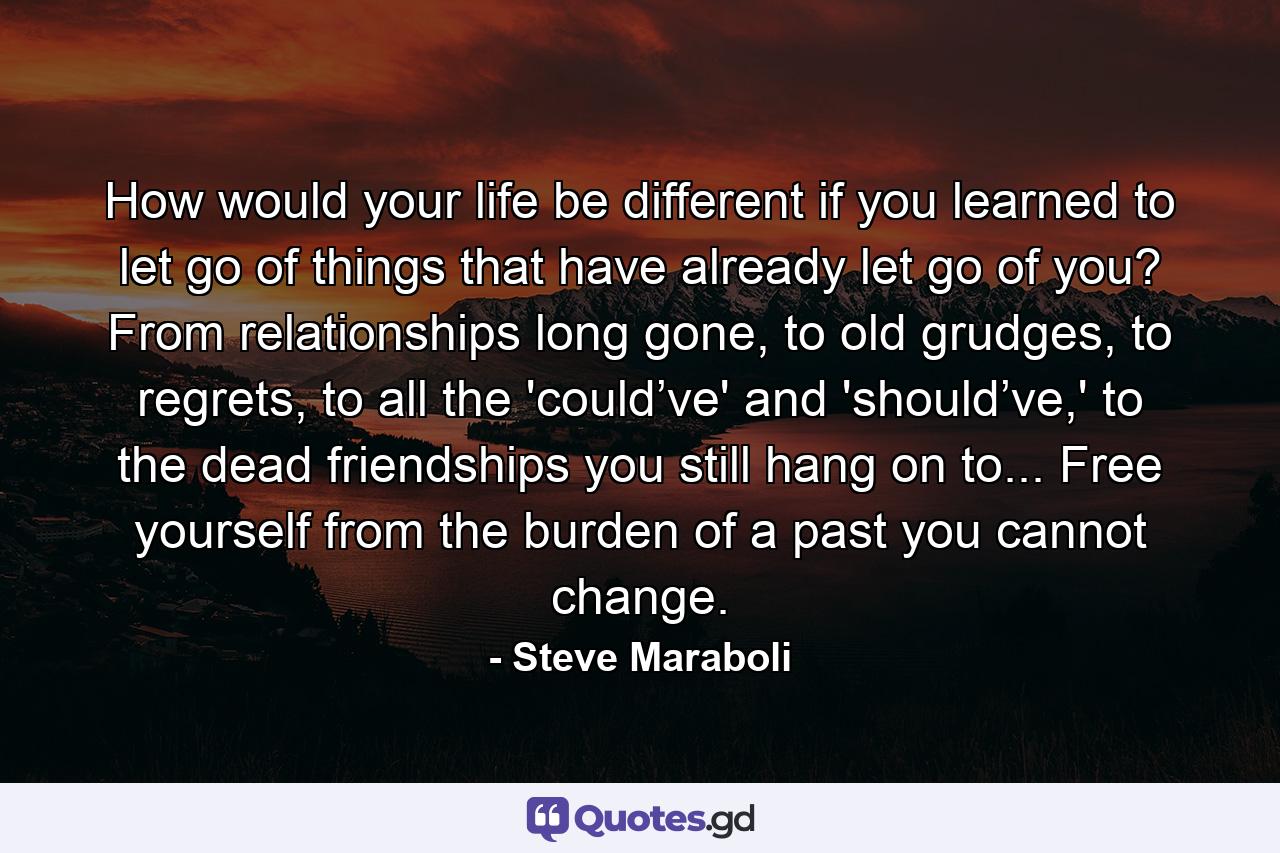 How would your life be different if you learned to let go of things that have already let go of you? From relationships long gone, to old grudges, to regrets, to all the 'could’ve' and 'should’ve,' to the dead friendships you still hang on to... Free yourself from the burden of a past you cannot change. - Quote by Steve Maraboli