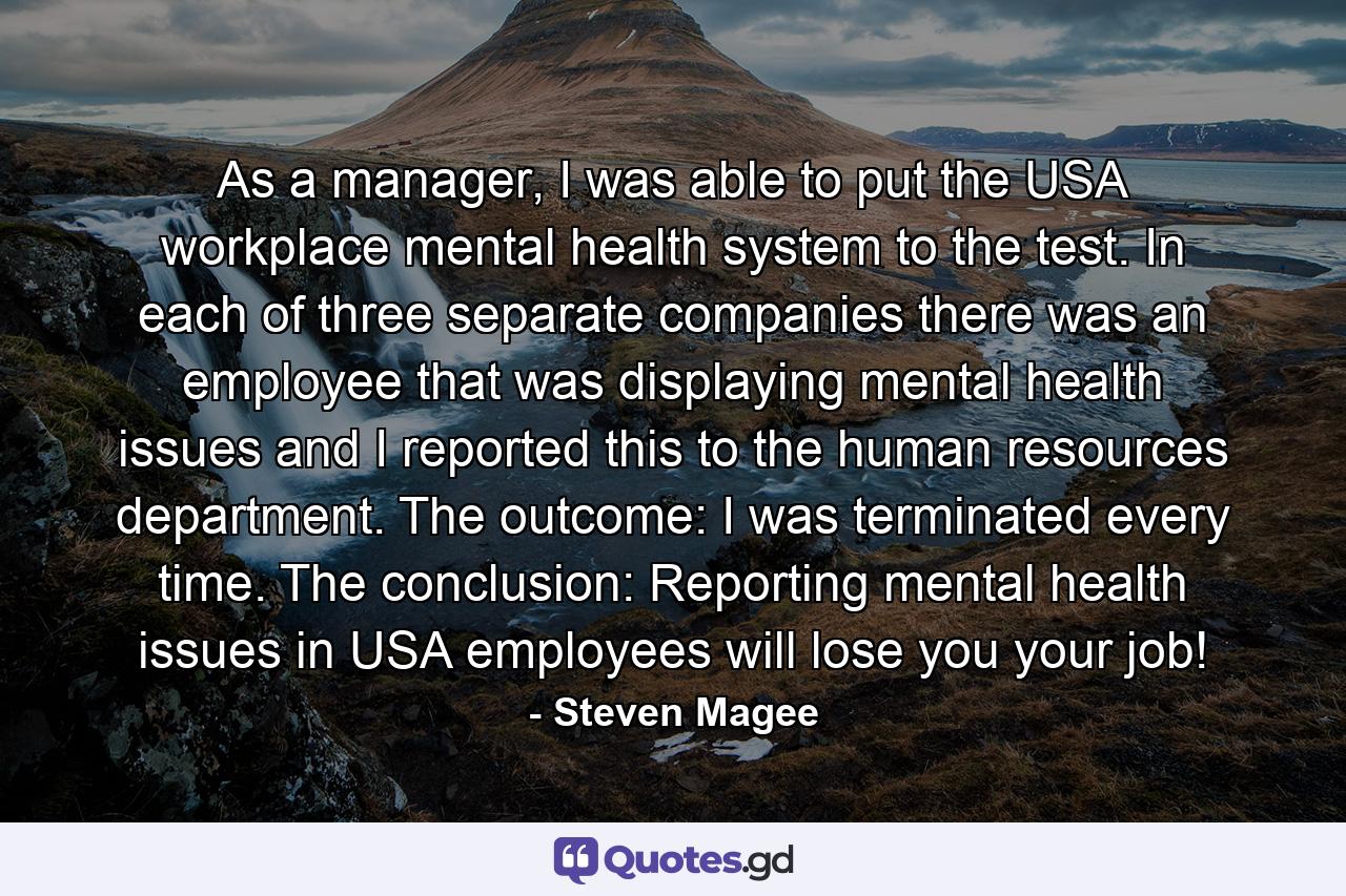 As a manager, I was able to put the USA workplace mental health system to the test. In each of three separate companies there was an employee that was displaying mental health issues and I reported this to the human resources department. The outcome: I was terminated every time. The conclusion: Reporting mental health issues in USA employees will lose you your job! - Quote by Steven Magee