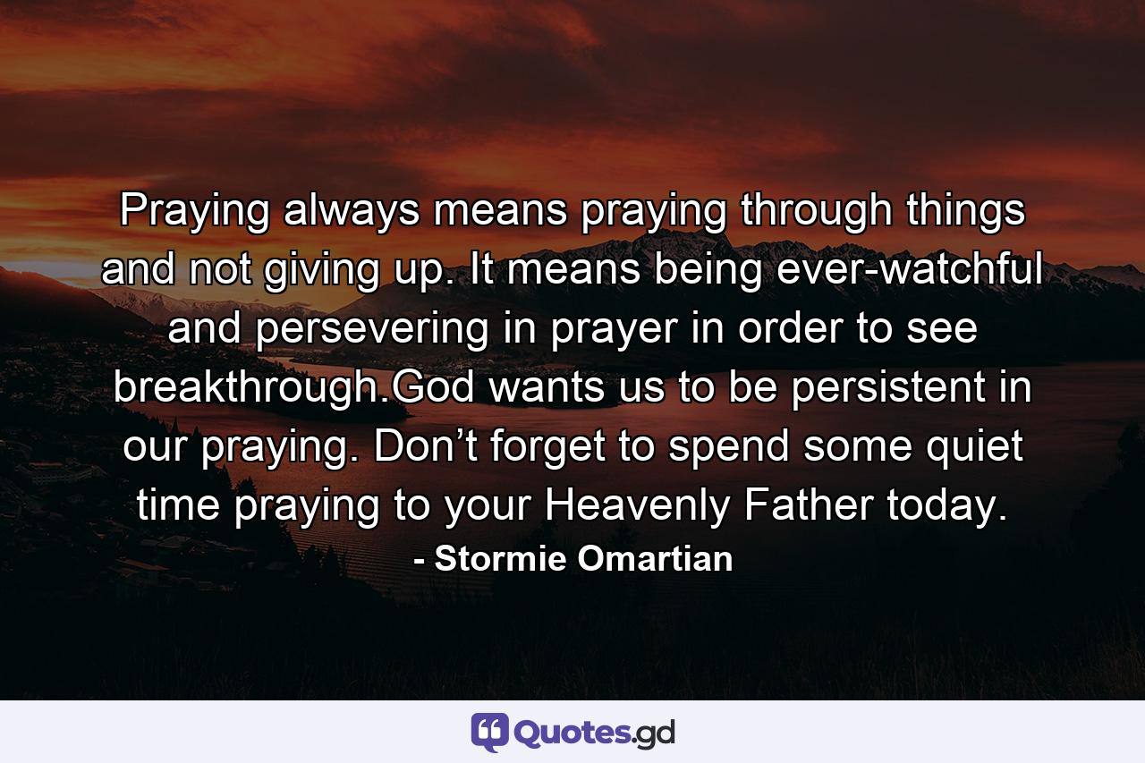 Praying always means praying through things and not giving up. It means being ever-watchful and persevering in prayer in order to see breakthrough.God wants us to be persistent in our praying. Don’t forget to spend some quiet time praying to your Heavenly Father today. - Quote by Stormie Omartian