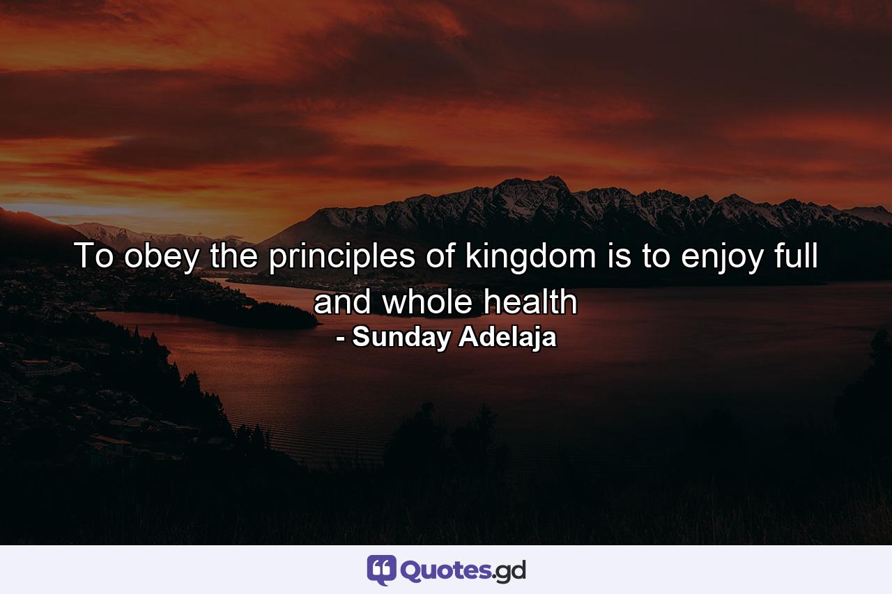 To obey the principles of kingdom is to enjoy full and whole health - Quote by Sunday Adelaja