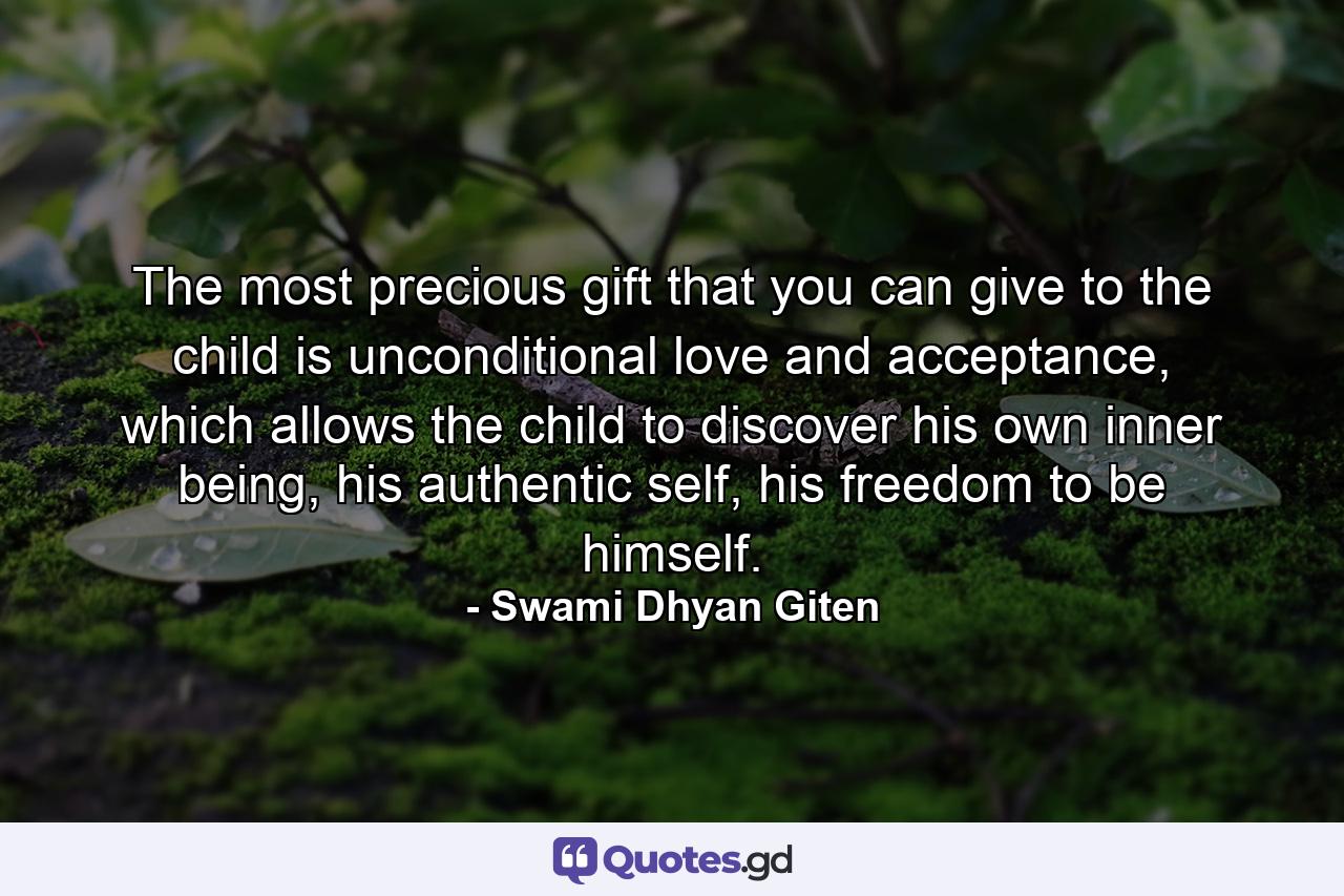 The most precious gift that you can give to the child is unconditional love and acceptance, which allows the child to discover his own inner being, his authentic self, his freedom to be himself. - Quote by Swami Dhyan Giten