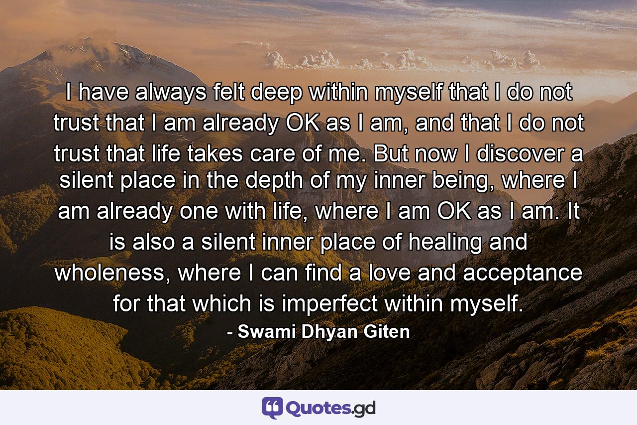 I have always felt deep within myself that I do not trust that I am already OK as I am, and that I do not trust that life takes care of me. But now I discover a silent place in the depth of my inner being, where I am already one with life, where I am OK as I am. It is also a silent inner place of healing and wholeness, where I can find a love and acceptance for that which is imperfect within myself. - Quote by Swami Dhyan Giten