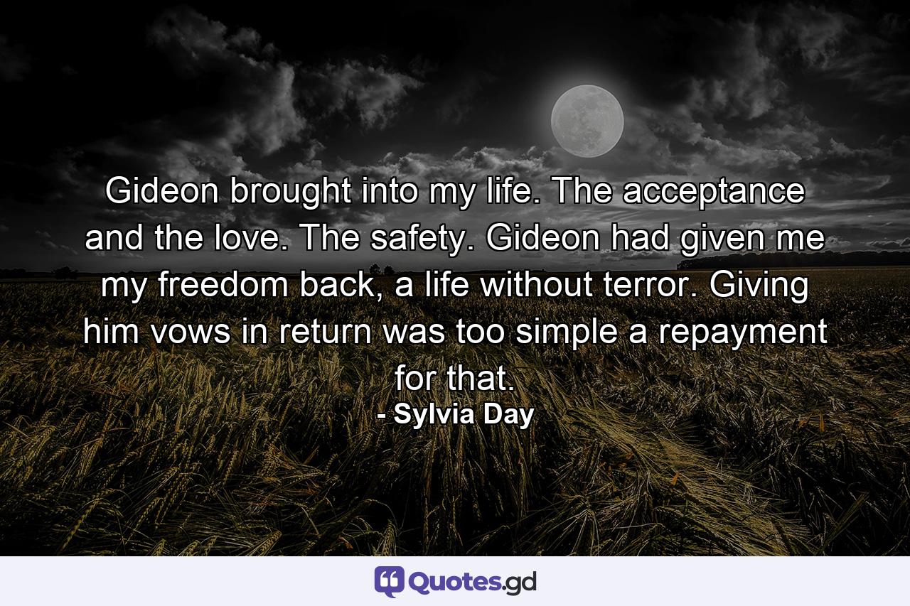 Gideon brought into my life. The acceptance and the love. The safety. Gideon had given me my freedom back, a life without terror. Giving him vows in return was too simple a repayment for that. - Quote by Sylvia Day