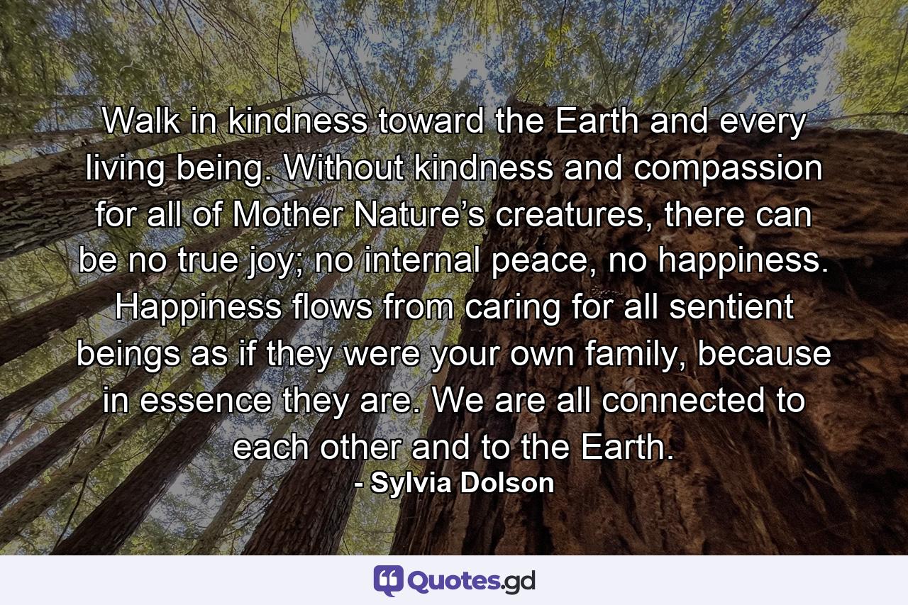 Walk in kindness toward the Earth and every living being. Without kindness and compassion for all of Mother Nature’s creatures, there can be no true joy; no internal peace, no happiness. Happiness flows from caring for all sentient beings as if they were your own family, because in essence they are. We are all connected to each other and to the Earth. - Quote by Sylvia Dolson