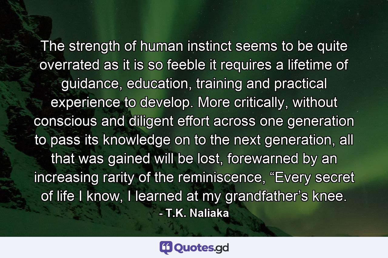 The strength of human instinct seems to be quite overrated as it is so feeble it requires a lifetime of guidance, education, training and practical experience to develop. More critically, without conscious and diligent effort across one generation to pass its knowledge on to the next generation, all that was gained will be lost, forewarned by an increasing rarity of the reminiscence, “Every secret of life I know, I learned at my grandfather’s knee. - Quote by T.K. Naliaka